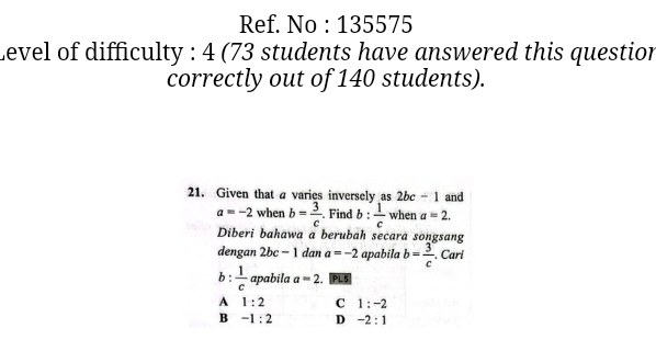 Ref. No : 135575
Level of difficulty : 4 (73 students have answered this question
correctly out of 140 students).
21. Given that a varies inversely as 2bc-1 and
a=-2 when b= 3/c . Find h  1/c  when a=2. 
Diberi bahawa a berubah secara songsang
dengan 2bc-1 dan a=-2 apabila b= 3/c . Cari
b :  1/c  apabila a=2.PL5
A 1:2 C 1:-2
B -1:2 D -2:1