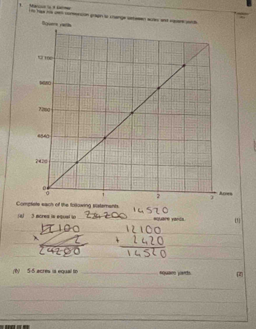 Marco la a Carner 
t t has his owo conversion gr 
Complete each of the following statements 
(a) 3 acres is equal to _ square yards (1] 
_ 
_ 
_ 
_ 
(6) 5-5 acres is equal to _ square yards Z
_ 
_ 
_