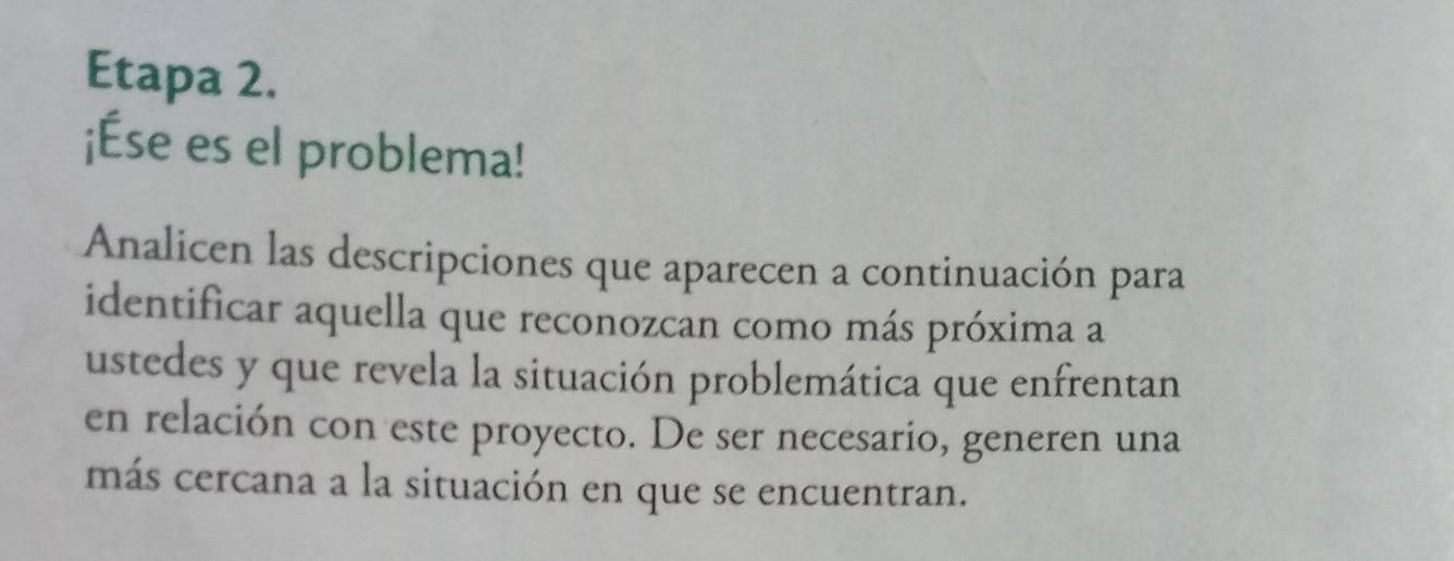 Etapa 2. 
¡Ése es el problema! 
Analicen las descripciones que aparecen a continuación para 
identificar aquella que reconozcan como más próxima a 
ustedes y que revela la situación problemática que enfrentan 
en relación con este proyecto. De ser necesario, generen una 
más cercana a la situación en que se encuentran.