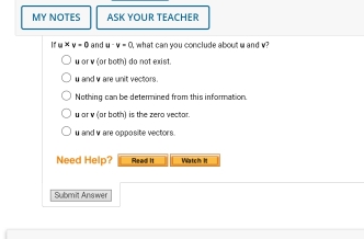 MY NOTES ASK YOUR TEACHER
If u* v=0 and u· v=0 what can you conclude about u and v?
u or v (or both) do not exist.
u and v are unit vectors.
Nothing can be determined from this information.
u or v (or both) is the zero vector.
u and v are opposite vectors.
Need Help? Read II Watch I
Submit Answer