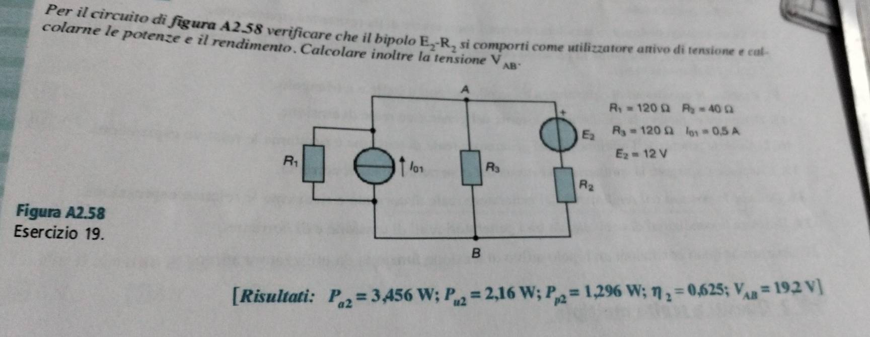 Per il circuito di figura A2.58 verificare che il bipolo E_2-R_2 si comporti come utilizzatore attivo di tensione e cal
colarne le potenze e il rendimento. Calcolare inoltre sione V_AB^.
R_1=120Omega R_2=40Omega
R_3=120Omega I_01=0.5A
E_2=12V
Figura A2.58
Esercizio 19.
[Risultati: P_a2=3,456W;P_u2=2,16W;P_p2=1,296W;eta _2=0,625;V_AB=19,2V]