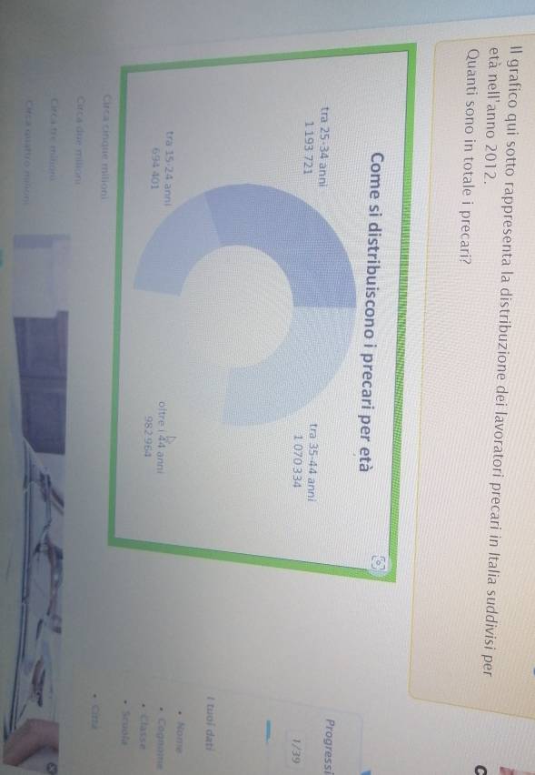 Il grafico qui sotto rappresenta la distribuzione dei lavoratori precari in Italia suddivisi per C
età nell'anno 2012.
Quanti sono in totale i precari?
Progressi
1/39
I tuoí datí
Nome
Cognome
Classe
Scuola
Cirta
Circa due milioni
Circa tre milión
Circa quattro mlon