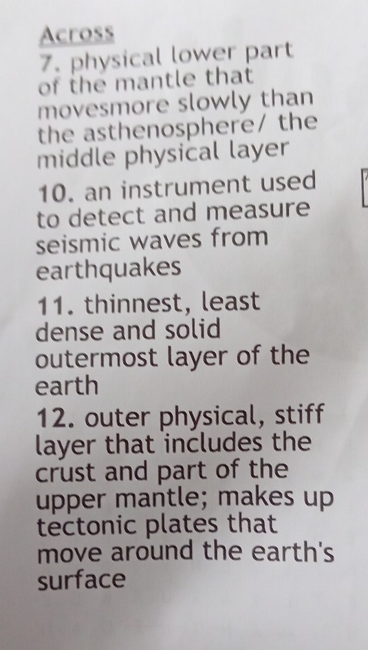 Across 
7. physical lower part 
of the mantle that 
movesmore slowly than 
the asthenosphere/ the 
middle physical layer 
10. an instrument used 
to detect and measure 
seismic waves from 
earthquakes 
11. thinnest, least 
dense and solid 
outermost layer of the 
earth 
12. outer physical, stiff 
layer that includes the 
crust and part of the 
upper mantle; makes up 
tectonic plates that 
move around the earth's 
surface