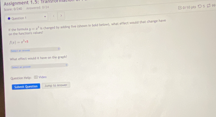 Assignment 1.5: Transfora 
Score: 0/240 Answered: 0/24 
Question 1 < > □ 0/10 pts つ 5 2 99 
If the formula y=x^3 is changed by adding five (shown in bold below), what effect would that change have 
on the function's values?
f(x)=x^3+5
Select an answer 
What effect would it have on the graph? 
Select an answer 
Question Help: Video 
Submit Question Jump to Answer