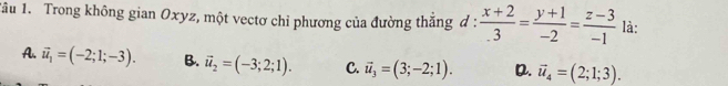 1ầu 1. Trong không gian Oxyz, một vectơ chỉ phương của đường thắng d :  (x+2)/.3 = (y+1)/-2 = (z-3)/-1  là:
A. vector u_1=(-2;1;-3). B. vector u_2=(-3;2;1). C. vector u_3=(3;-2;1). D. vector u_4=(2;1;3).