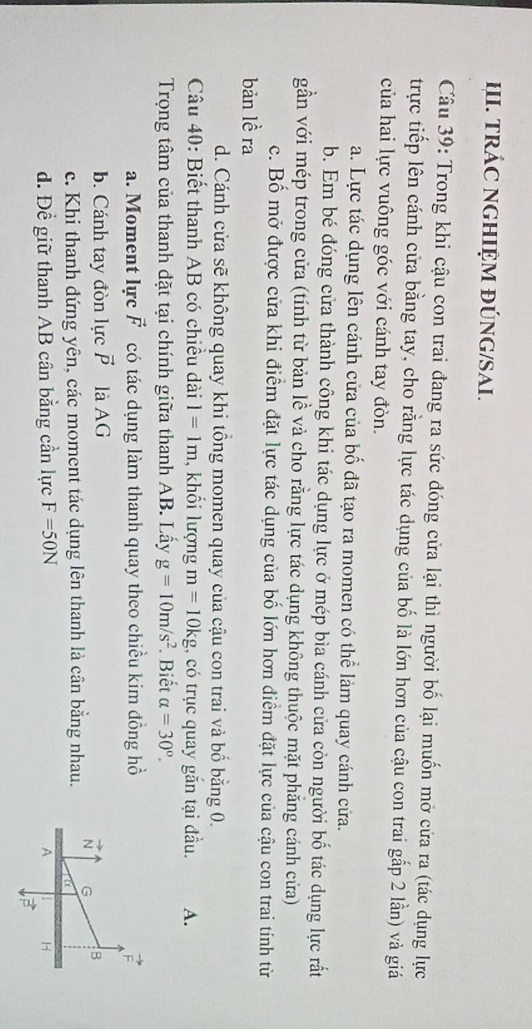 TRÁC NGHIỆM ĐÚNG/SAI.
Câu 39: Trong khi cậu con trai đang ra sức đóng cửa lại thì người bố lại muốn mở cửa ra (tác dụng lực
trực tiếp lên cánh cửa bằng tay, cho rằng lực tác dụng của bố là lớn hơn của cậu con trai gấp 2 lần) và giá
của hai lực vuông góc với cánh tay đòn.
a. Lực tác dụng lên cánh cửa của bố đã tạo ra momen có thể làm quay cánh cửa.
b. Em bé đóng cửa thành công khi tác dụng lực ở mép bìa cánh cửa còn người bố tác dụng lực rất
gần với mép trong cửa (tính từ bản lề và cho rằng lực tác dụng không thuộc mặt phẳng cánh cửa)
c. Bố mở được cửa khi điểm đặt lực tác dụng của bố lớn hơn điểm đặt lực của cậu con trai tính từ
bản lề ra
d. Cánh cửa sẽ không quay khi tổng momen quay của cậu con trai và bố bằng 0.
Câu 40: Biết thanh AB có chiều dài 1=1m , khối lượng m=10kg , có trục quay gắn tại đầu. A.
Trọng tâm của thanh đặt tại chính giữa thanh AB. Lấy g=10m/s^2. Biết alpha =30°.
a. Moment lực vector F có tác dụng làm thanh quay theo chiều kim đồng hồ
b. Cánh tay đòn lực vector P là AG
c. Khi thanh đứng yên, các moment tác dụng lên thanh là cân bằng nhau.
d. Để giữ thanh AB cân bằng cần lực F=50N