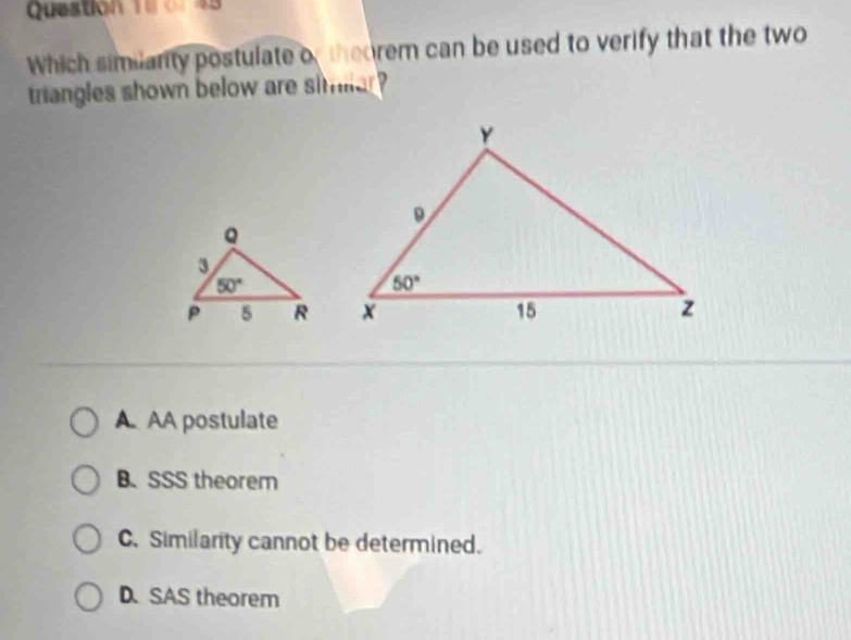 o1 43
Which similanity postulate of theorem can be used to verify that the two
triangles shown below are similar ?
A AA postulate
B. SSS theorem
C. Similarity cannot be determined.
D. SAS theorem