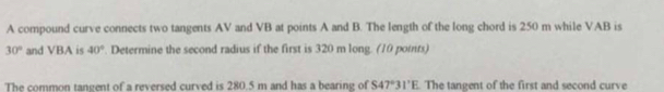 A compound curve connects two tangents AV and VB at points A and B. The length of the long chord is 250 m while VAB is
30° and VBA is 40°. Determine the second radius if the first is 320 m long. (10 points) 
The common tangent of a reversed curved is 280.5 m and has a bearing of S47°31'E. The tangent of the first and second curve