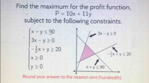 Find the maximum for the profit function,
P=10x+11y
subject to the following constraints.
beginarrayl x-y≤slant 50 3x-y≥slant 0 -3x+y≥slant 20 x≥slant 0 y≥slant 0endarray.
Round your answer to the nearest cent (hundredth).