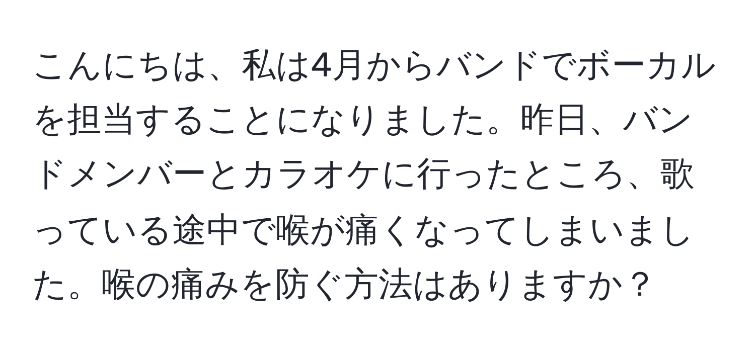 こんにちは、私は4月からバンドでボーカルを担当することになりました。昨日、バンドメンバーとカラオケに行ったところ、歌っている途中で喉が痛くなってしまいました。喉の痛みを防ぐ方法はありますか？