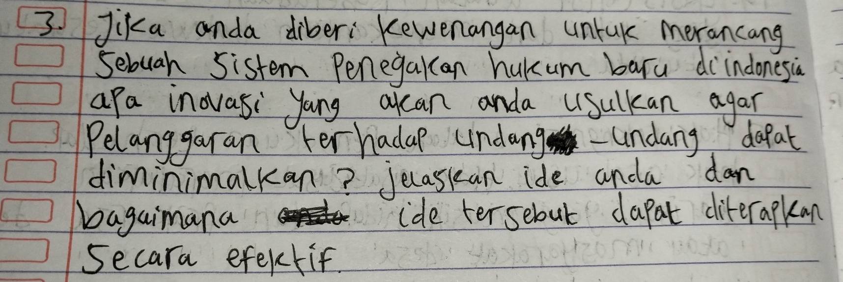 3Jika anda diberi Kewenangan unrak morancang 
Sebuah Sistem Penegakan hukum baru diindonesiàn 
apa inovasi yong alcan anda Lsulkan agar 
Pelanggaran terhadap undang-undang dapat 
diminimalkan? Jecasiean ide anda dan 
bagaimana ide tersebut dapat diterapkan 
secara efektif.