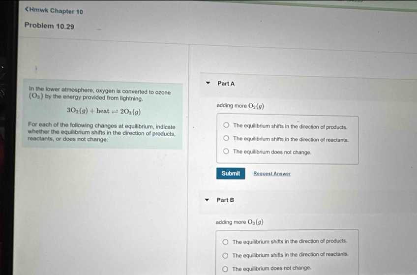 (O_3) by the energy provided from lightning.
3O_2(g)+heatleftharpoons 2O_3(g)
adding more O_2(g)
For each of the following changes at equilibrium, indicate The equilibrium shifts in the direction of products.
whether the equilibrium shifts in the direction of products,
reactants, or does not change: The equilibrium shifts in the direction of reactants.
The equilibrium does not change.
Submit Request Answer
Part B
adding more O_3(g)
The equilibrium shifts in the direction of products.
The equilibrium shifts in the direction of reactants.
The equilibrium does not change.