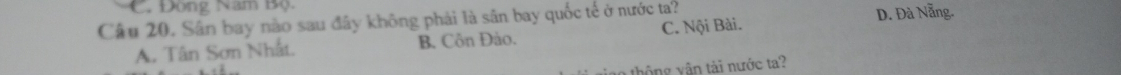 Đòng Nam Bộ
Câu 20. Sân bay nào sau đây không phải là sân bay quốc tế ở nước ta? D. Đà Nẵng.
B. Côn Đảo.
A. Tân Sơn Nhất. C. Nội Bài.
thông vận tài nước ta?