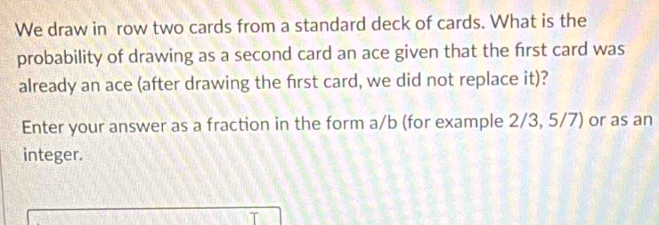 We draw in row two cards from a standard deck of cards. What is the 
probability of drawing as a second card an ace given that the frst card was 
already an ace (after drawing the first card, we did not replace it)? 
Enter your answer as a fraction in the form a/b (for example 2/3, 5/7) or as an 
integer.