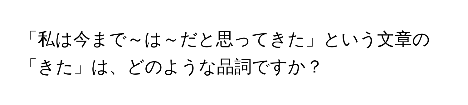 「私は今まで～は～だと思ってきた」という文章の「きた」は、どのような品詞ですか？