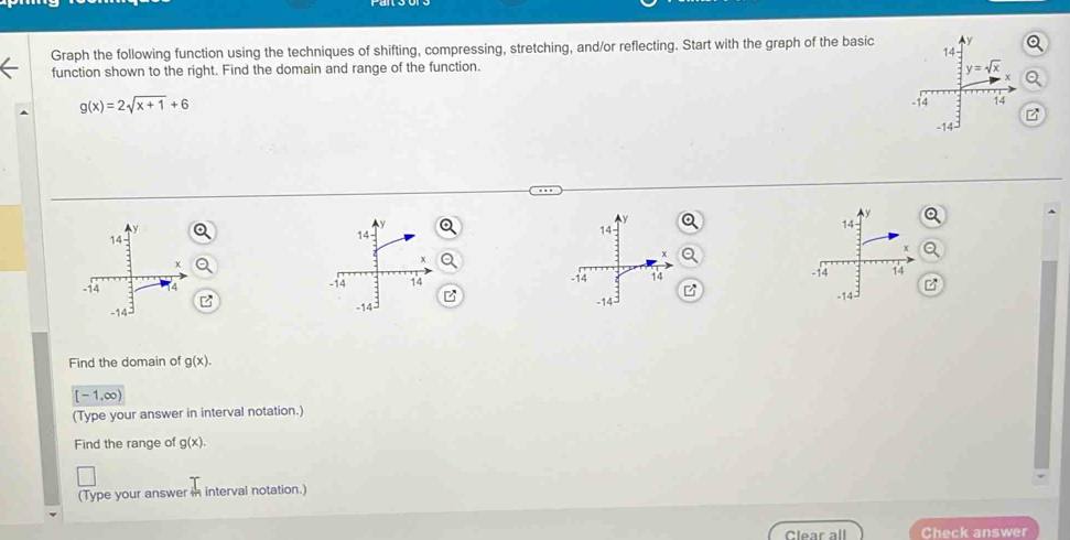 14- Q
Graph the following function using the techniques of shifting, compressing, stretching, and/or reflecting. Start with the graph of the basic
function shown to the right. Find the domain and range of the function.
y=sqrt(x)
Q
g(x)=2sqrt(x+1)+6
-14 14
-14
y
y
v
14
14
14
x
-14
-14 14 14 -14 14
-14 -14 -14
Find the domain of g(x).
[-1,∈fty )
(Type your answer in interval notation.)
Find the range of g(x).
(Type your answer in interval notation.)
Clear all Check answer