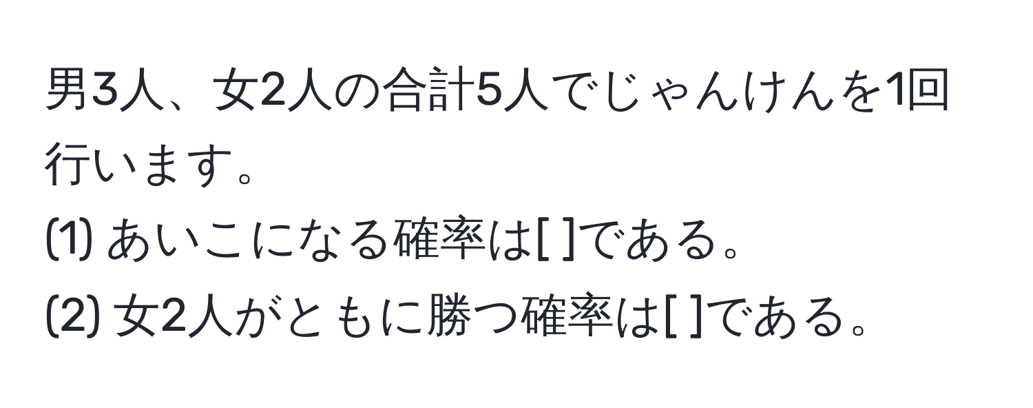 男3人、女2人の合計5人でじゃんけんを1回行います。  
(1) あいこになる確率は[  ]である。  
(2) 女2人がともに勝つ確率は[  ]である。