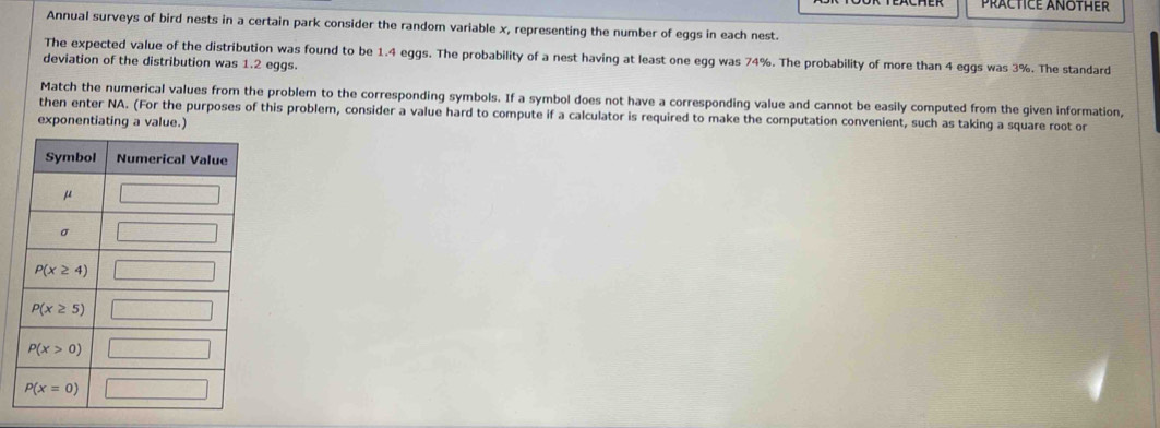 PRACTICE ANOTHER
Annual surveys of bird nests in a certain park consider the random variable x, representing the number of eggs in each nest.
The expected value of the distribution was found to be 1.4 eggs. The probability of a nest having at least one egg was 74%. The probability of more than 4 eggs was 3%. The standard
deviation of the distribution was 1.2 eggs.
Match the numerical values from the problem to the corresponding symbols. If a symbol does not have a corresponding value and cannot be easily computed from the given information,
then enter NA. (For the purposes of this problem, consider a value hard to compute if a calculator is required to make the computation convenient, such as taking a square root or
exponentiating a value.)