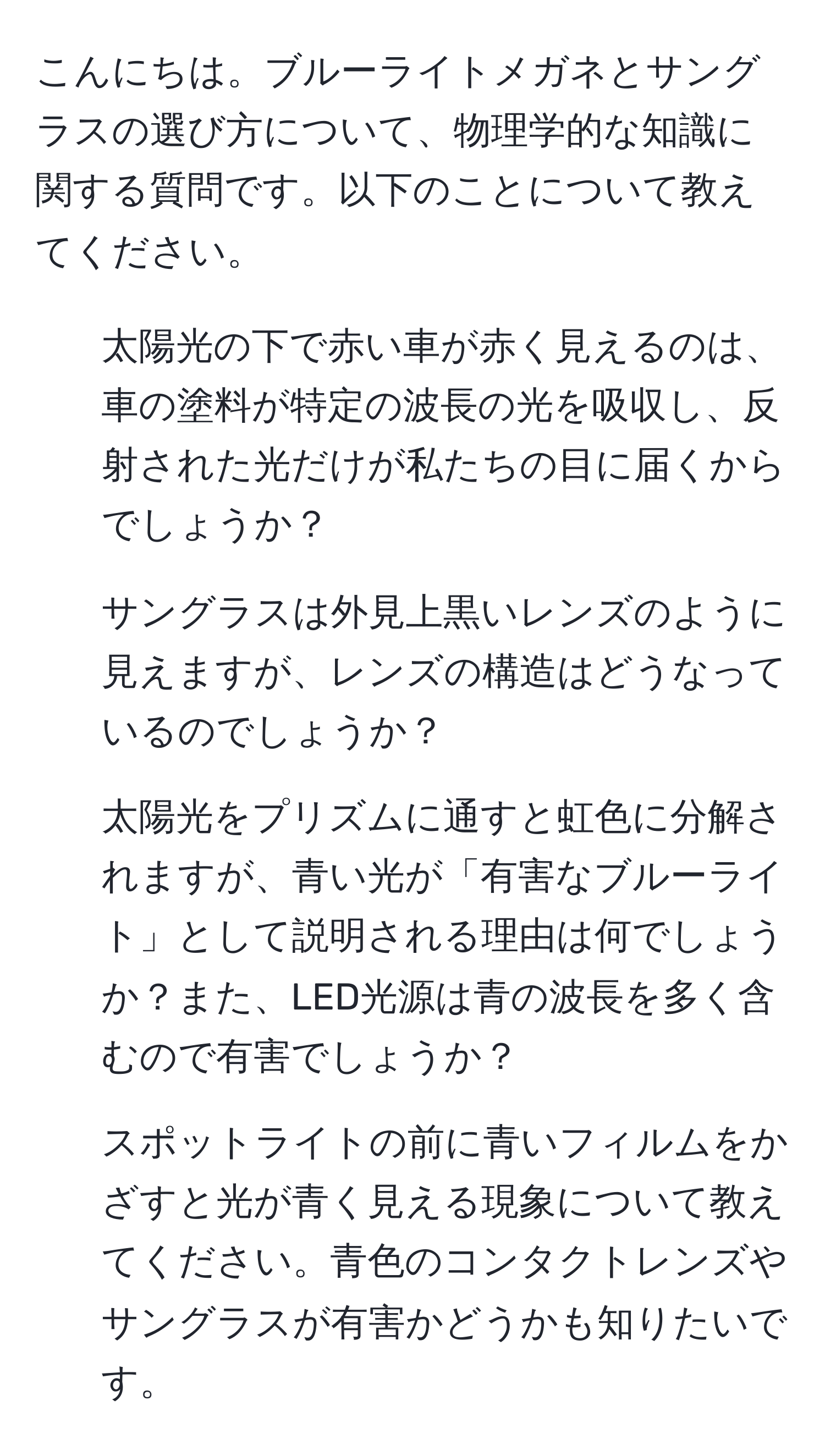 こんにちは。ブルーライトメガネとサングラスの選び方について、物理学的な知識に関する質問です。以下のことについて教えてください。  
1. 太陽光の下で赤い車が赤く見えるのは、車の塗料が特定の波長の光を吸収し、反射された光だけが私たちの目に届くからでしょうか？  
2. サングラスは外見上黒いレンズのように見えますが、レンズの構造はどうなっているのでしょうか？  
3. 太陽光をプリズムに通すと虹色に分解されますが、青い光が「有害なブルーライト」として説明される理由は何でしょうか？また、LED光源は青の波長を多く含むので有害でしょうか？  
4. スポットライトの前に青いフィルムをかざすと光が青く見える現象について教えてください。青色のコンタクトレンズやサングラスが有害かどうかも知りたいです。