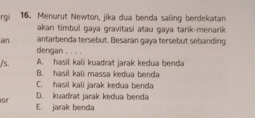 rgi 16. Menurut Newton, jika dua benda saling berdekatan
akan timbul gaya gravitasi atau gaya tarik-menarik
an antarbenda tersebut. Besaran gaya tersebut sebanding
dengan . . . .
/s. A. hasil kali kuadrat jarak kedua benda
B. hasil kali massa kedua benda
C. hasil kali jarak kedua benda
or D. kuadrat jarak kedua benda
E. jarak benda