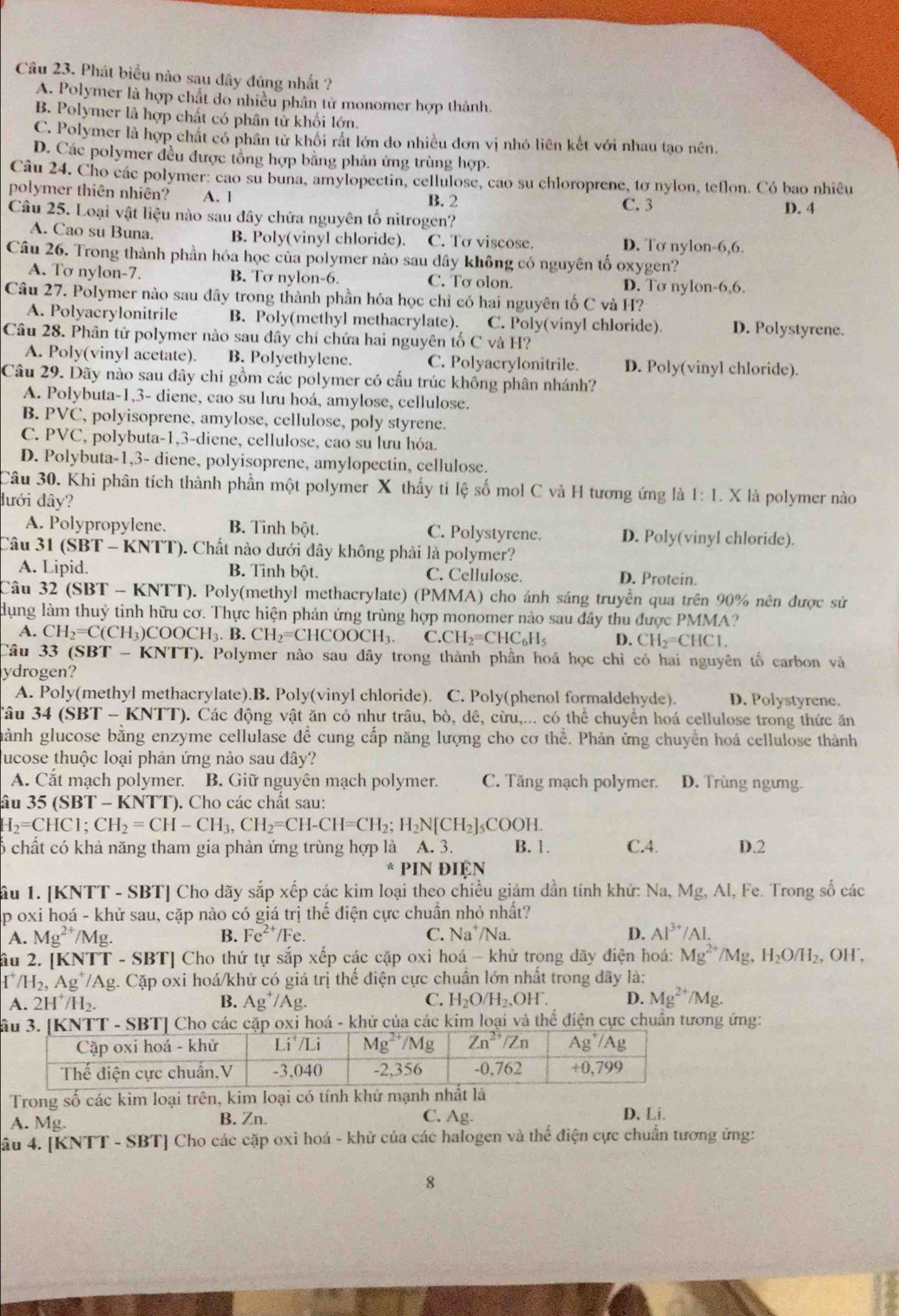 Phát biểu nào sau đây đúng nhất ?
A. Polymer là hợp chất do nhiều phân tử monomer hợp thành.
B. Polymer là hợp chất có phân tử khối lớn.
C. Polymer là hợp chất có phân tử khối rất lớn do nhiều đơn vị nhỏ liên kết với nhau tạo nên.
D. Các polymer đều được tổng hợp bằng phản ứng trùng hợp.
Câu 24. Cho các polymer: cao su buna, amylopectin, cellulose, cao su chloroprene, tơ nylon, teflon. Có bao nhiêu
polymer thiên nhiên? A. 1 B. 2
C. 3
Câu 25. Loại vật liệu nào sau đây chứa nguyên tố nitrogen? D. 4
A. Cao su Buna B. Poly(vinyl chloride). C. Tơ viscose. D. Tơ nylon-6,6.
Câu 26. Trong thành phần hóa học của polymer nào sau dây không có nguyên tố oxygen?
A. Tơ nylon-7. B. Tơ nylon-6. C. Tơ olon.
D. Tơ nylon-6,6.
Câu 27. Polymer nào sau đây trong thành phần hóa học chỉ có hai nguyên tố C và H?
A. Polyacrylonitrile B. Poly(methyl methacrylate). C. Poly(vinyl chloride) D. Polystyrene.
Câu 28. Phân tử polymer nào sau đây chỉ chứa hai nguyên tố C và H?
A. Poly(vinyl acetate). B. Polyethylene. C. Polyacrylonitrile. D. Poly(vinyl chloride).
Câu 29. Dãy nào sau đây chi gồm các polymer có cầu trúc không phân nhánh?
A. Polybuta-1,3- diene, cao su lưu hoá, amylose, cellulose.
B. PVC, polyisoprene, amylose, cellulose, poly styrene.
C. PVC, polybuta-1,3-diene, cellulose, cao su lưu hóa.
D. Polybuta-1,3- diene, polyisoprene, amylopectin, cellulose.
Câu 30. Khi phân tích thành phần một polymer X thấy tỉ lệ số mol C và H tương ứng là 1:1. X là polymer nào
đưới đây?
A. Polypropylene. B. Tinh bột. C. Polystyrene. D. Poly(vinyl chloride).
Câu 31 (SBT-KNTT T). Chất nào dưới đây không phải là polymer?
A. Lipid. B. Tinh bột. C. Cellulose. D. Protein.
Câu 32 (SBT - KNTT). Poly(methyl methacrylate) (PMMA) cho ánh sáng truyền qua trên 90% nên được sử
dụng làm thuỷ tinh hữu cơ. Thực hiện phản ứng trùng hợp monomer nào sau đây thu được PMMA?
A. CH_2=C(CH_3)COOCH_3.B.CH_2=CHCOOCH_3. C.CH_2=CHC_6H_5 D. CH_2=CHC1.
Câu 33 (SB I-KNI (). Polymer nào sau dây trong thành phần hoá học chỉ có hai nguyên tố carbon và
ydrogen?
A. Poly(methyl methacrylate).B. Poly(vinyl chloride). C. Poly(phenol formaldehyde). D. Polystyrene.
âu 34(SBT-K NTT). Các động vật ăn cỏ như trâu, bò, dê, cừu,... có thể chuyên hoá cellulose trong thức ăn
hành glucose bằng enzyme cellulase để cung cấp năng lượng cho cơ thể. Phản ứng chuyển hoá cellulose thành
lucose thuộc loại phản ứng nào sau đây?
A. Cắt mạch polymer.  B. Giữ nguyên mạch polymer. C. Tăng mạch polymer. D. Trùng ngưng.
âu 35 (SBT - KNTT). Cho các chất sau:
H_2=CHC1;CH_2=CH-CH_3,CH_2=CH-CH=CH_2;H_2N[CH_2]_5 _5COOH.
ổ chất có khả năng tham gia phản ứng trùng hợp là A. 3. B. 1. C.4. D.2
* PIN ĐIệN
âu 1. [KNTT - SBT] Cho dãy sắp xếp các kim loại theo chiều giám dần tính khử: Na, Mg, Al, Fe. Trong số các
p oxi hoá - khử sau, cặp nào có giá trị thế điện cực chuần nhỏ nhất?
A. Mg^(2+)/Mg. B. Fe^(2+)/Fe C. Na^+ Na. D. Al^(3+)/Al.
âu 2. [KNTT - SBT] Cho thứ tự sắp xếp các cặp oxi hoá - khử trong dãy điện hoá: Mg^(2+)/Mg, H_2O/H_2 , OH',
r /H_2,Ag^+/Ag g. Cặp oxi hoá/khử có giá trị thế điện cực chuẩn lớn nhất trong dãy là:
A. 2H^+/H_2.
B. Ag^+/Ag. C. H_2O/H_2,OH^-. D. Mg^(2+)/Mg.
S oxỉ hoá - khử của các kim loại và thể điện cực chuân tương ứng:
Trong số các kim loại trên, kim loại có tính khứ mạnh nhất là
A. Mg. B. Zn. C. Ag. D. Li
âu 4. [KNTT - SBT] Cho các cặp oxi hoá - khử của các halogen và thể điện cực chuẩn tương ứng:
8