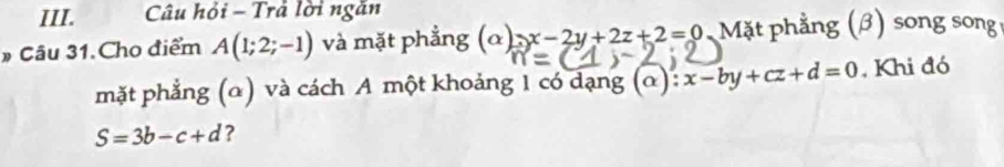 Câu hỏi - Trả lời ngăn 
# Câu 31.Cho điểm A(1;2;-1) và mặt phẳng (α) x-2y+2z+2=0 Mặt phẳng (β) song song 
mặt phẳng (α) và cách A một khoảng 1 có dạng (α) x-by+cz+d=0 , Khi đó
S=3b-c+d ?