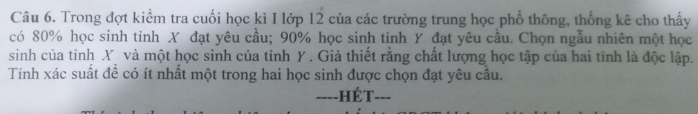 Trong đợt kiểm tra cuối học kì I lớp 12 của các trường trung học phổ thông, thống kê cho thấy 
có 80% học sinh tinh X đạt yêu cầu; 90% học sinh tinh Y đạt yêu cầu. Chọn ngẫu nhiên một học 
sinh của tỉnh X và một học sinh của tinh Y. Giả thiết rằng chất lượng học tập của hai tinh là độc lập. 
Tính xác suất đề có ít nhất một trong hai học sinh được chọn đạt yêu cầu. 
----HÉT- ___