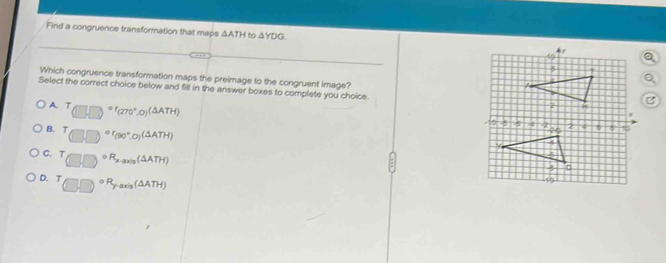 Find a congruence transformation that maps △ ATH to △ YDG. 
Which congruence transformation maps the preimage to the congruent image?
Select the correct choice below and fill in the answer boxes to complete you choice.
A. T_(□ ,□ )or_(270°,0)(△ ATH)
z
B. (□ ,□ )^circ f(9(90°,0)(△ ATH)
C. (□ ,□ )^circ R_x-axis(△ ATH)
D. (□ ,□ )^circ R_y-axis(△ ATH)