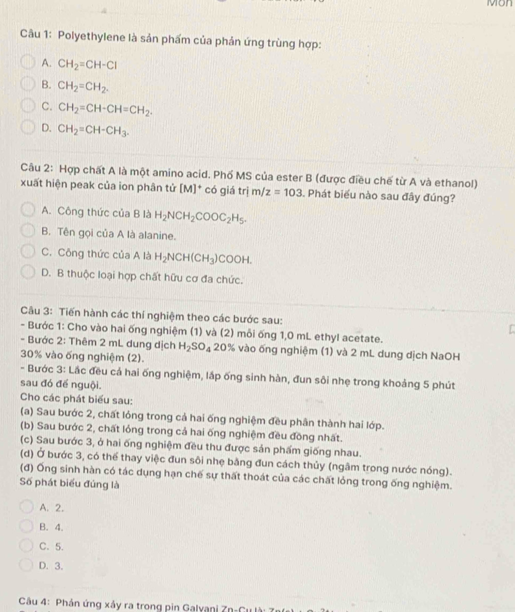 Mon
Câu 1: Polyethylene là sản phẩm của phản ứng trùng hợp:
A. CH_2=CH-Cl
B. CH_2=CH_2.
C. CH_2=CH-CH=CH_2.
D. CH_2=CH-CH_3.
Câu 2: Hợp chất A là một amino acid. Phố MS của ester B (được điều chế từ A và ethanol)
xuất hiện peak của ion phân tử [M]^+ có giá trị m/z=103. Phát biểu nào sau đây đúng?
A. Công thức của B là H_2NCH_2COOC_2H_5.
B. Tên gọi của A là alanine.
C. Công thức của A là H_2NCH(CH_3)COOH.
D. B thuộc loại hợp chất hữu cơ đa chức.
Câu 3: Tiến hành các thí nghiệm theo các bước sau:
- Bước 1: Cho vào hai ống nghiệm (1) và (2) mỗi ống 1,0 mL ethyI acetate.
- Bước 2: Thêm 2 mL dung dịch H_2SO_4 20% vào ống nghiệm (1) và 2 mL dung dịch NaOH
30% vào ống nghiệm (2).
- Bước 3: Lắc đều cả hai ống nghiệm, lắp ống sinh hàn, đun sôi nhẹ trong khoảng 5 phút
sau đó để nguội.
Cho các phát biểu sau:
(a) Sau bước 2, chất lỏng trong cả hai ống nghiệm đều phân thành hai lớp.
(b) Sau bước 2, chất lóng trong cả hai ống nghiệm đều đồng nhất.
(c) Sau bước 3, ở hai ống nghiệm đều thu được sản phẩm giống nhau.
(d) Ở bước 3, có thể thay việc đun sôi nhẹ bằng đun cách thủy (ngâm trong nước nóng).
(đ) Ống sinh hàn có tác dụng hạn chế sự thất thoát của các chất lỏng trong ống nghiệm.
Số phát biểu đúng là
A. 2.
B. 4.
C.5.
D. 3.
Câu 4: Phản ứng xảy ra trong pin Galyani Zn-C