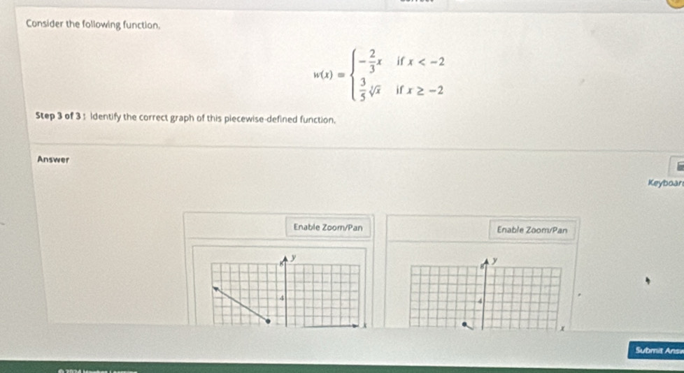 Consider the following function.
w(x)=beginarrayl - 2/3 xifx
Step 3 of 3 : Identify the correct graph of this piecewise-defined function. 
Answer 
Keyboar 
Enable Zoom/Pan Enable Zoom/Pan 
8 
y 
y 
4 
4 
Submit Answ