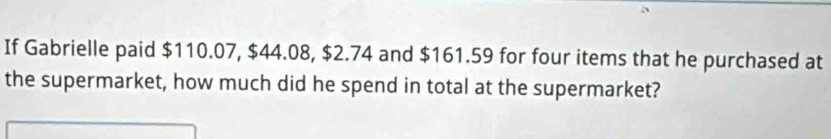 If Gabrielle paid $110.07, $44.08, $2.74 and $161.59 for four items that he purchased at 
the supermarket, how much did he spend in total at the supermarket?