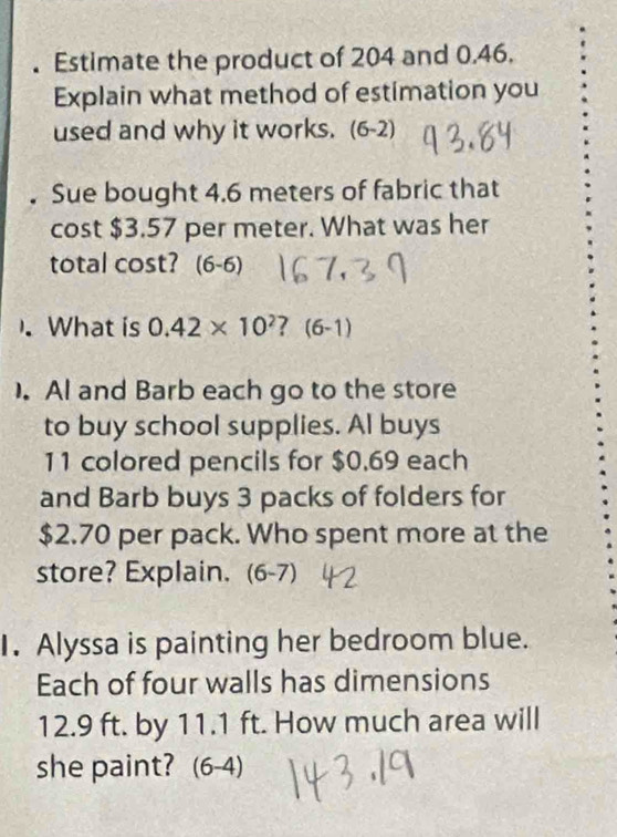 Estimate the product of 204 and 0.46. 
Explain what method of estimation you 
used and why it works. (6-2) 
. Sue bought 4.6 meters of fabric that 
cost $3.57 per meter. What was her 
total cost? (6-6) 
).What is 0.42* 10^2 ? (6-1) 
). Al and Barb each go to the store 
to buy school supplies. Al buys 
11 colored pencils for $0.69 each 
and Barb buys 3 packs of folders for
$2.70 per pack. Who spent more at the 
store? Explain. (6-7) 
I. Alyssa is painting her bedroom blue. 
Each of four walls has dimensions
12.9 ft. by 11.1 ft. How much area will 
she paint? (6-4)