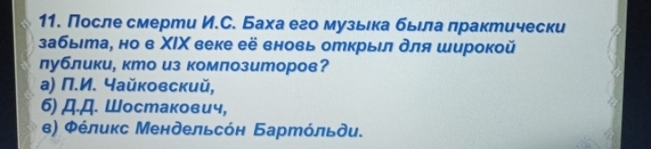 После смерти И.С. Баха его музьιка бьелалрактически
забыιта, но в ΧΙΧ веке её вновь открыл для широкой
лублики, кто из композиторов?
a) Π.И. Yайковский,
6) Д.Д. Шостакович,
ε) Φέлиκс Мендельсόн Бартόльди.