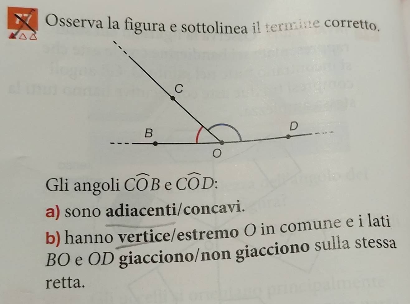 Osserva la figura e sottolinea il termine corretto.
Gli angoli Cwidehat OB e Cwidehat OD :
a) sono adiacenti/concavi.
b) hanno vertice/estremo O in comune e i lati
BO e OD giacciono/non giacciono sulla stessa
retta.