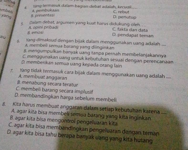 untuk
4. Yang termasuk dalam bagian debat adalah, kecuali….
embeli A. pembukaan C. rebut
yang B. presentasi
D. penutup
5. Dalam debat, argumen yang kuat harus didukung oleh…
A opini pribadi C. fakta dan data
B. emosi
au
D. pendapat teman
6. Yang dimaksud dengan bijak dalam menggunakan uang adalah ....
A. membeli semua barang yang diinginkan
B. mengumpulkan banyak uang tanpa pernah membelanjakannya
C. menggunakan uang untuk kebutuhan sesuai dengan perencanaan
D. memberikan semua uang kepada orang lain
7. Yang tidak termasuk cara bijak dalam menggunakan uang adalah ....
A. membuat anggaran
B. menabung secara teratur
C. membeli barang secara implusif
D. membandingkan harga sebelum membeli
8 Kita harus membuat anggaran dalam setiap kebutuhan karena .....
A. agar kita bisa membeli semua barang yang kita inginkan
B. agar kita bisa mengontrol pengeluaran kita
C. agar kita bisa membandingkan pengeluaran dengan teman
D. agar kita bisa tahu berapa banyak uang yang kita hutang