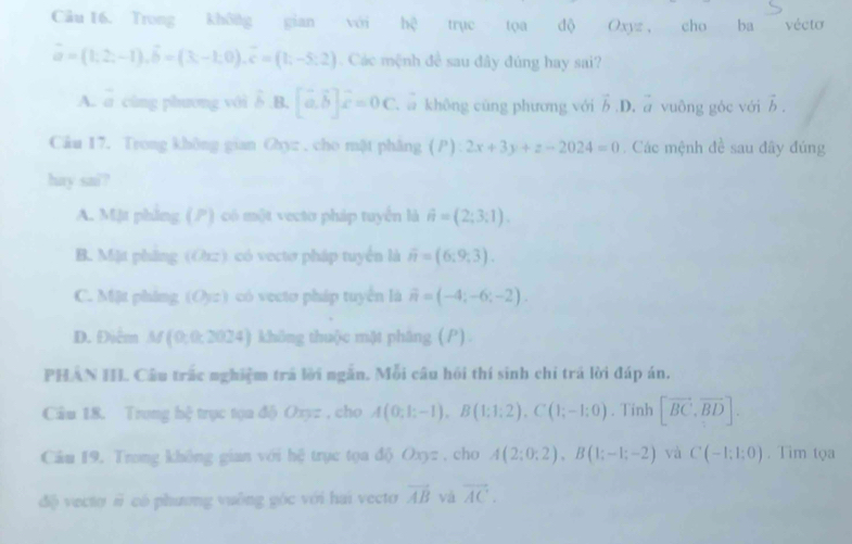 Trong không gian với hệ trục tọa độ Oxyz , cho ba vécto
vector a=(1,2,-1),hat b=(3,-1,0),hat c=(1,-5:2). Các mệnh đề sau đây đúng hay sai?
A. = cùng phương với δ B. [vector a,vector b]hat c=0C c a không cũng phương với vector b.D. a vuông góc với vector b.
Câu 17. Trong không gian Ohyz . cho mật phâng () 2x+3y+z-2024=0. Các mệnh đề sau đây đúng
hay sai?
A. Mặt phẳng () có một vecto pháp tuyển là hat n=(2;3;1).
B. Mặt phẳng (Orz) có vectơ pháp tuyển là overline n=(6;9;3).
C. Mặt phing (Oyz) có vecto pháp tuyển là overline n=(-4;-6;-2).
D. Điểm M(0;0; 2024) không thuộc mặt phâng ().
PHAN II. Câu trắc nghiệm trá lời ngắn. Mỗi câu hồi thí sinh chi trá lời đáp án.
Câu 18. Trung hệ trục tọa độ Oxyz , cho A(0;1;-1),B(1;1;2),C(1;-1;0). Tinh [vector BC,vector BD].
Câu 19. Trong không gian với hệ trục tọa độ Oxyz , cho A(2;0;2),B(1;-1;-2) và C(-1;1:0). Tim tọa
dộ vecto # có phương vuồng góc với hai vecto vector AB vá vector AC.