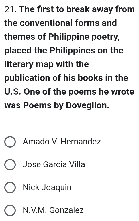 The first to break away from
the conventional forms and
themes of Philippine poetry,
placed the Philippines on the
literary map with the
publication of his books in the
U.S. One of the poems he wrote
was Poems by Doveglion.
Amado V. Hernandez
Jose Garcia Villa
Nick Joaquin
N.V.M. Gonzalez