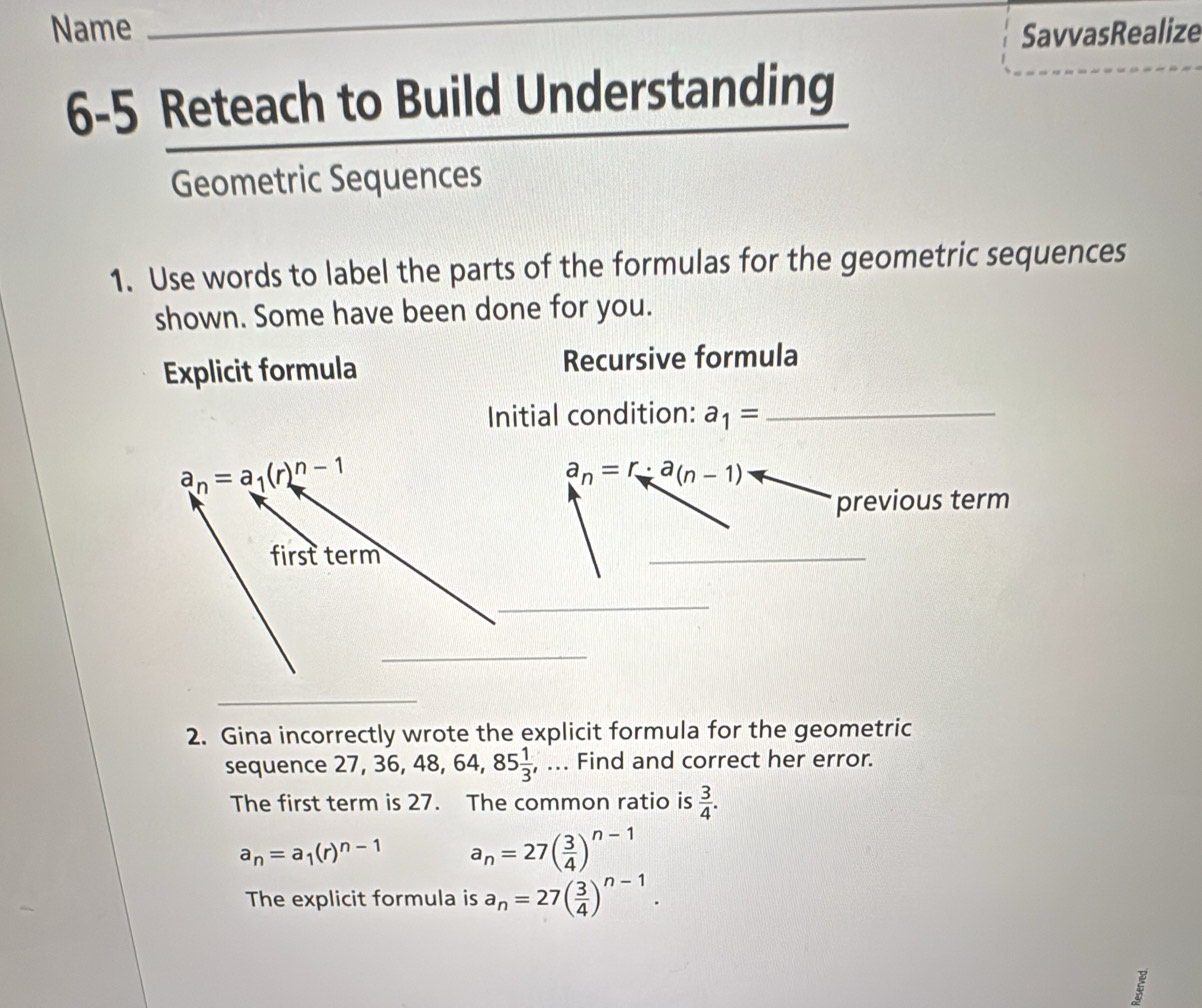 Name _SavvasRealize 
6-5 Reteach to Build Understanding 
Geometric Sequences 
1. Use words to label the parts of the formulas for the geometric sequences 
shown. Some have been done for you. 
Explicit formula Recursive formula 
Initial condition: a_1= _
a_n=a_1(r)^n-1
a_n=r· a_(n-1)
previous term 
first term 
_ 
_ 
_ 
_ 
2. Gina incorrectly wrote the explicit formula for the geometric 
sequence 2 7, 36, 48, 64, 85 1/3  , ... Find and correct her error. 
The first term is 27. The common ratio is  3/4 .
a_n=a_1(r)^n-1 a_n=27( 3/4 )^n-1
The explicit formula is a_n=27( 3/4 )^n-1. 
I