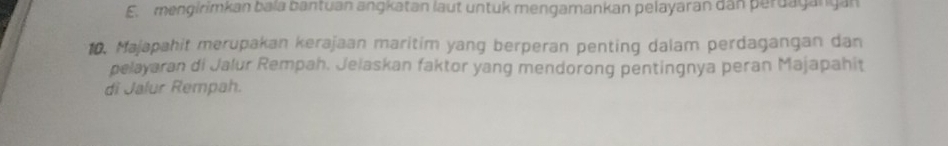 E. menglrimkan bala bantuan angkatan laut untuk mengamankan pelayaran dan perdagangán
10. Majapahit merupakan kerajaan maritim yang berperan penting dalam perdagangan dan
pelayaran di Jalur Rempah. Jelaskan faktor yang mendorong pentingnya peran Majapahit
di Jalur Rempah.