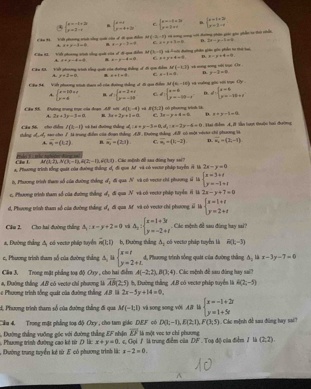 ④ beginarrayl x=-1+2t y=2-tendarray. B. beginarrayl x=t y=4+2tendarray. C. beginarrayl x=-1+2i y=2+iendarray. D. beginarrayl x=1+2t y=2-tendarray. .
Câu 51. Viết phưng trình tổng quát của ơ đi qua điễm M(-2;-5) và song song với đường phân giác góc phần tư thứ nhất.
x+y-3=0. B. x-y-3=0. C. x+y+3=0. D. 2x-y-1=0.
Câu 52. Viết phương trình tổng quát của đ đi qua điểm M(3;-1) và với đường phân giác gốc phần tư thứ hai,
A. x+y-4=0. B. x-y-4=0. C. x+y+4=0. D. x-y+4=0.
Cầu 53. Viết phương trình tổng quát của đường thắng ơ đi qua điểm M(-1:2) và song song với trục Ox .
A. y+2=0. B x+1=0. C. x-1=0. D. y-2=0.
Cầu 54. Viết phương trình tham số của đường thắng ơ đi qua điểm M(6;-10) và vuống gốc với trục Oy.
A. beginarrayl x=10+t y=6endarray. B. d:beginarrayl x=2+t y=-10endarray. . C. d:beginarrayl x=6 y=-10-tendarray. . D. d:beginarrayl x=6 y=-10+tendarray. .
Câu 55. Đường trung trực của đoạn AB với A(1;-4) và B(5;2) có phượng trình là:
A. 2x+3y-3=0. B. 3x+2y+1=0. C. 3x-y+4=0. D. x+y-1=0.
Câu 56. cho điểm I(1;-1) và hai đường thắng d_1:x+y-3=0,d_2:x-2y-6=0. Hai điểm A, B lần lượt thuộc hai đường
thắng d_1,d_2 sao cho / là trung điểm của đoạn thẳng AB . Đường thẳng AB có một véctơ chỉ phương là
A. overline u_1=(1;2). B. overline u_2=(2;1). C. overline u_3=(1;-2). D. overline u_4=(2;-1).
Phần 3 : trắc nghiệm đúng sai :
Câu 1. M(1;2),N(3;-1),overline n(2;-1),vector u(1;1). Các mệnh đề sau đúng hay sai?
a, Phương trình tổng quát của đường thắng d_1 đí qua M và có vectơ pháp tuyến # là 2x-y=0
b, Phương trình tham số của đường thẳng d_2 đi qua N vă có vectơ chỉ phương # là beginarrayl x=3+t y=-1+tendarray.
c, Phương trình tham số của đường thắng d_3 đi qua N và có vectơ pháp tuyến # là 2x-y+7=0
d, Phương trình tham số của đường thẳng ở 1 đi qua Mỹ và có vectơ chỉ phương vector u là beginarrayl x=1+t y=2+tendarray.
Câu 2. Cho hai đường thẳng △ _1:x-y+2=0 △ _2:beginarrayl x=1+3t y=-2+tendarray.. Các mệnh đề sau đúng hay sai?
a, Đường thẳng Δ có vectơ pháp tuyến overline n(1;1) b, Đường thẳng △ _2 có vectơ pháp tuyến là vector n(1;-3)
c, Phương trình tham số của đường thẳng △ _1 là beginarrayl x=t y=2+t.endarray. d, Phương trình tổng quát của đường thẳng △ _2 là x-3y-7=0
Câu 3. Trong mặt phẳng toạ độ Oxy , cho hai điểm A(-2;2),B(3;4). Các mệnh đề sau đúng hay sai?
a, Đường thẳng AB có vectơ chỉ phương là overline AB(2;5) b, Đường thẳng AB có vectơ pháp tuyến là vector n(2;-5)
c Phương trình tổng quát của đường thẳng AB là 2x-5y+14=0,
d, Phương trình tham số của đường thẳng đí qua M(-1;1) và song song với AB là beginarrayl x=-1+2t y=1+5tendarray.
Câu 4. Trong mặt phẳng toạ độ Oxy , cho tam giác DEF có D(1;-1),E(2;1),F(3;5). Các mệnh đề sau đúng hay sai?
4, Đường thẳng vuông góc với đường thẳng EF nhận overline EF là một vec tơ chỉ phương
, Phương trình đường cao kẻ từ D là: x+y=0 c, Gọi / là trung điểm của DF . Toạ độ của điểm / là (2;2).
Đường trung tuyến kẻ từ E có phương trình là: x-2=0.