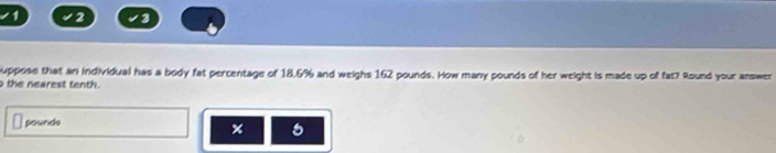 1 2 3 
Suppose that an individual has a body fat percentage of 18,6% and weighs 162 pounds. How many pounds of her weight is made up of fat? Round your answer 
the nearest tenth.
pounds
5