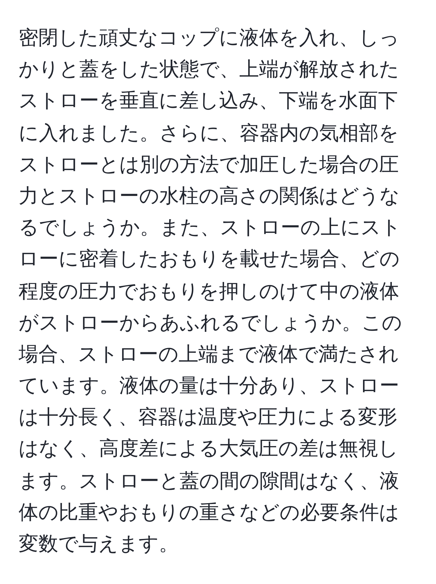 密閉した頑丈なコップに液体を入れ、しっかりと蓋をした状態で、上端が解放されたストローを垂直に差し込み、下端を水面下に入れました。さらに、容器内の気相部をストローとは別の方法で加圧した場合の圧力とストローの水柱の高さの関係はどうなるでしょうか。また、ストローの上にストローに密着したおもりを載せた場合、どの程度の圧力でおもりを押しのけて中の液体がストローからあふれるでしょうか。この場合、ストローの上端まで液体で満たされています。液体の量は十分あり、ストローは十分長く、容器は温度や圧力による変形はなく、高度差による大気圧の差は無視します。ストローと蓋の間の隙間はなく、液体の比重やおもりの重さなどの必要条件は変数で与えます。