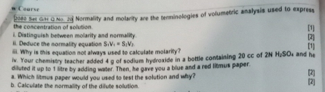 Course 
2080 Ser GH Q No 20 Normality and molarity are the terminologies of volumetric analysis used to expres 
the concentration of solution 
[1] 
[2] 
i. Distinguish between molarity and normality. [1] 
ii. Deduce the normality equation S, V_1=S, V_2
iii. Why is this equation not always used to calculate molarity? 
iv. Your chemistry teacher added 4 g of sodium hydroxide in a bottle containing 20 cc of 2N H_2SO_4 and he 
diluted it up to 1 litre by adding water. Then, he gave you a blue and a red litmus paper. 
a. Which litmus paper would you used to test the solution and why? [2] 
b. Calculate the normality of the dilute solution. 
[2]