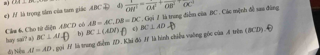 a) OA⊥ DC
c) H là trọng tâm của tam giác ABC. D d)  1/OH^2 =frac OA^2+frac OB^2+frac OC^2
Câu 6. Cho tứ diện ABCD có AB=AC, DB=DC. Gọi / là trung điểm của BC. Các mệnh đề sau đúng
hay sai? a) BC⊥ AIfrac  b) BC⊥ (ADI) c) BC⊥ AD
d) Nếu AI=AD , gọi H là trung điểm ID. Khi đó H là hình chiếu vuông góc của A trên (BCD).