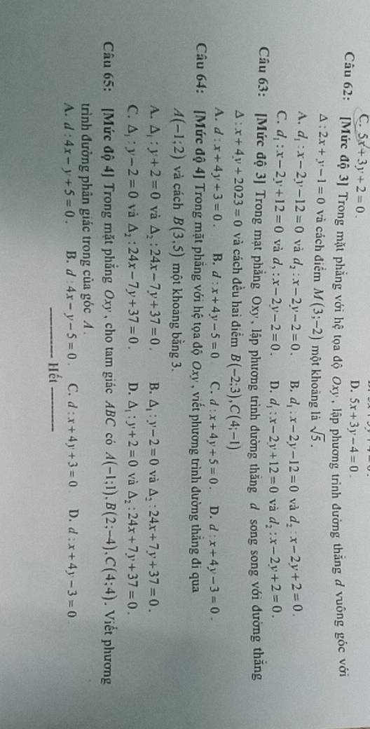 C. 5x+3y+2=0.
D. 5x+3y-4=0.
Câu 62: [Mức độ 3] Trong mặt phẳng với hệ tọa độ
*  Oxy , lập phương trình đường thẳng đ vuông góc với
A : 2x+y-1=0 và cách điểm M(3;-2) một khoāng là sqrt(5).
A. d_1:x-2y-12=0 và d_2:x-2y-2=0. B. d_1:x-2y-12=0 và d_2:x-2y+2=0.
C. d_1:x-2y+12=0 và d,:x-2y-2=0. D. d_1:x-2y+12=0 và d_2:x-2y+2=0.
Câu 63: [Mức độ 3] Trong mạt phẳng Oxy, lập phương trình đường thẳng d song song với đường thắng^(:x+4y+2023=0 và cách đều hai điểm B(-2;3),C(4;-1)
A. d:x+4y+3=0. B. d:x+4y-5=0 C. d:x+4y+5=0. D. d:x+4y-3=0.
Câu 64: [Mức độ 4] Trong mặt phẳng với hệ tọa độ Oxy , viết phương trình đường thẳng đi qua
A(-1;2) và cách B(3,5) một khoang bằng 3.
A. △ _i):y+2=0 và △ _2:24x-7y+37=0. B. △ _1:y-2=0 và △ _2:24x+7y+37=0.
C. △ _i:y-2=0 vǎ △ _2:24x-7y+37=0. D. △ _1:y+2=0 và △ _2:24x+7y+37=0.
Câu 65: [Mức độ 4] Trong mặt phẳng Oxy , cho tam giác ABC có A(-1;1),B(2;-4),C(4;4). Viết phương
trình đường phân giác trong của góc A .
A. d:4x-y+5=0. B. d:4x-y-5=0 C. d:x+4y+3=0 D. d:x+4y-3=0
_Hết_