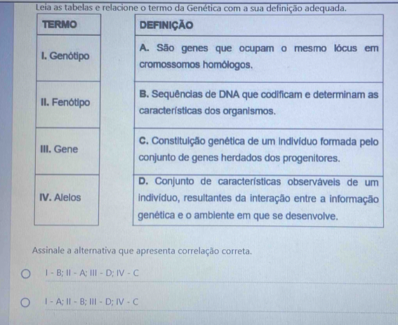 Leia as tabelas e relacione o termo da Genética com a sua definição adequada.



Assinale a alternativa que apresenta correlação correta.
1-B; 11-A; 111-D; IV-C
1-A; 11-B; 111-D; IV-C