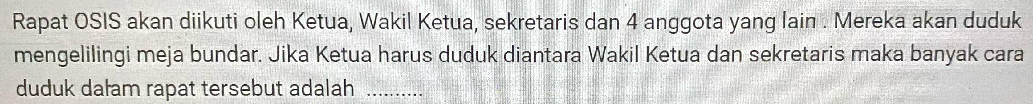 Rapat OSIS akan diikuti oleh Ketua, Wakil Ketua, sekretaris dan 4 anggota yang lain . Mereka akan duduk 
mengelilingi meja bundar. Jika Ketua harus duduk diantara Wakil Ketua dan sekretaris maka banyak cara 
duduk dałam rapat tersebut adalah_