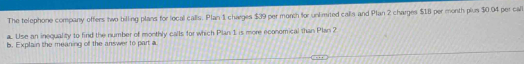 The telephone company offers two billing plans for local calls. Plan 1 charges $39 per month for unlimited calls and Plan 2 charges $18 per month plus $0.04 per call 
a. Use an inequality to find the number of monthly calls for which Plan 1 is more economical than Plan 2
b. Explain the meaning of the answer to part a