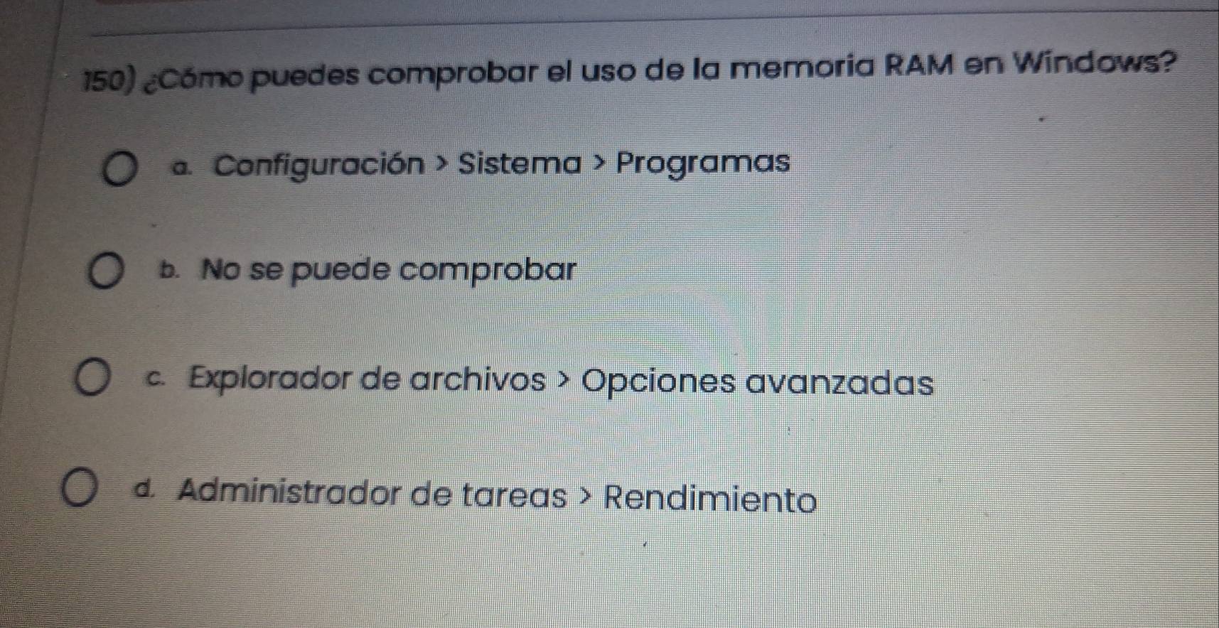 ¿Cómo puedes comprobar el uso de la memoria RAM en Windows?. Configuración > Sistema > Programas
b. No se puede comprobar
c. Explorador de archivos > Opciones avanzadas. Administrador de tareas > Rendimiento