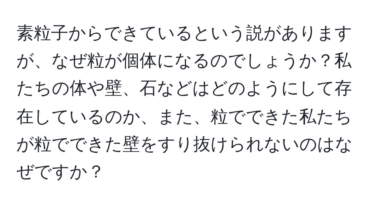 素粒子からできているという説がありますが、なぜ粒が個体になるのでしょうか？私たちの体や壁、石などはどのようにして存在しているのか、また、粒でできた私たちが粒でできた壁をすり抜けられないのはなぜですか？